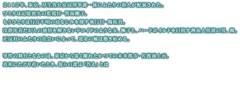 ２１１２年、東京。厚生省公安局刑事課一係にふたりの新人が配属された。ひとりは記憶喪失の監視官・誓湯撫子。もうひとりは行方不明の幼なじみを探す執行官・剱拓真。冷静沈着だが人の感情を解さないドロイドのような女、撫子と、ハードボイルドを目指す熱血人情派の男、剱。正反対のふたりの出会いによって、運命の輪は動き始める。事件の舞台となるのは、東京から遠く離れたかつての未来都市・佐渡海上市。真相にたどり着いたとき、彼らの選ぶ「答え」とは