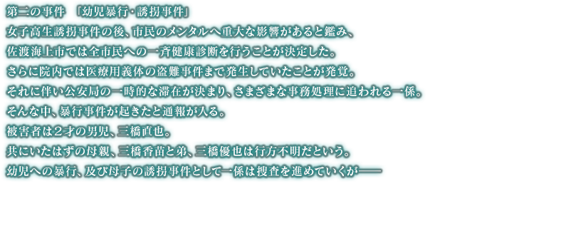 女子高生誘拐事件の後、市民のメンタルへ重大な影響があると鑑み、佐渡海上市では全市民への一斉健康診断を行うことが決定した。さらに院内では医療用義体の盗難事件まで発生していたことが発覚。それに伴い公安局の一時的な滞在が決まり、さまざまな事務処理に追われる一係。そんな中、暴行事件が起きたと通報が入る。被害者は２才の男児、三橋直也。共にいたはずの母親、三橋香苗と弟、三橋優也は行方不明だという。幼児への暴行、及び母子の誘拐事件として一係は捜査を進めていくが――