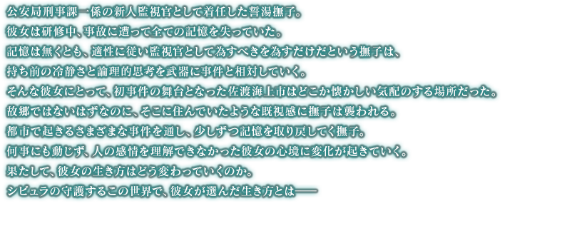 公安局刑事課一係の新人監視官として着任した誓湯撫子。彼女は研修中、事故に遭って全ての記憶を失っていた。記憶は無くとも、適性に従い監視官として為すべきを為すだけだという撫子は、持ち前の冷静さと論理的思考を武器に事件と相対していく。そんな彼女にとって、初事件の舞台となった佐渡海上市はどこか懐かしい気配のする場所だった。故郷ではないはずなのに、そこに住んでいたような既視感に撫子は襲われる。都市で起きるさまざまな事件を通し、少しずつ記憶を取り戻してく撫子。何事にも動じず、人の感情を理解できなかった彼女の心境に変化が起きていく。果たして、彼女の生き方はどう変わっていくのか。シビュラの守護するこの世界で、彼女が選んだ生き方とは――