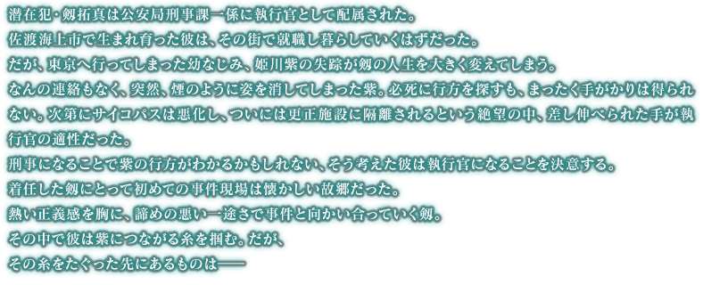 潜在犯・剱拓真は公安局刑事課一係に執行官として配属された。佐渡海上市で生まれ育った彼は、その街で就職し暮らしていくはずだった。だが、東京へ行ってしまった幼なじみ、姫川紫の失踪が剱の人生を大きく変えてしまう。なんの連絡もなく、突然、煙のように姿を消してしまった紫。必死に行方を探すも、まったく手がかりは得られない。次第にサイコパスは悪化し、ついには更正施設に隔離されるという絶望の中、差し伸べられた手が執行官の適性だった。刑事になることで紫の行方がわかるかもしれない、そう考えた彼は執行官になることを決意する。着任した剱にとって初めての事件現場は懐かしい故郷だった。熱い正義感を胸に、諦めの悪い一途さで事件と向かい合っていく剱。その中で彼は紫につながる糸を掴む。だが、その糸をたぐった先にあるものは――